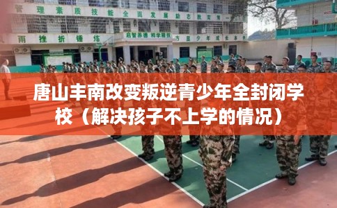 唐山丰南改变叛逆青少年全封闭学校(解决孩子不上学的情况) 唐山丰南改变叛逆青少年全封闭学校(解决孩子不上学的情况)