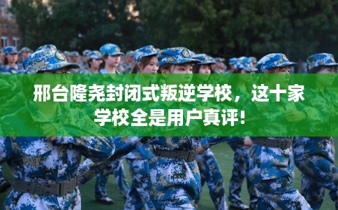 邢台隆尧封闭式叛逆学校，这十家学校全是用户真评!