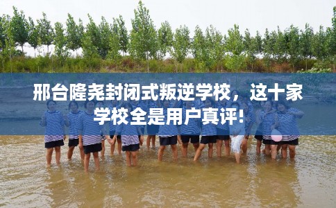 邢台隆尧封闭式叛逆学校，这十家学校全是用户真评!