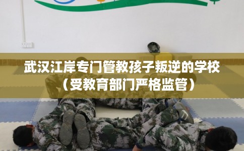 武汉江岸专门管教孩子叛逆的学校（受教育部门严格监管）