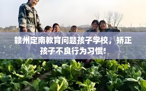 赣州定南教育问题孩子学校，矫正孩子不良行为习惯！