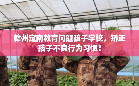 赣州定南教育问题孩子学校，矫正孩子不良行为习惯！