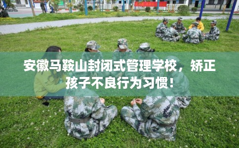 安徽马鞍山封闭式管理学校，矫正孩子不良行为习惯！
