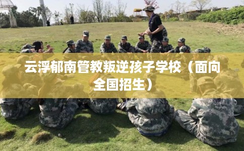 云浮郁南管教叛逆孩子学校（面向全国招生）