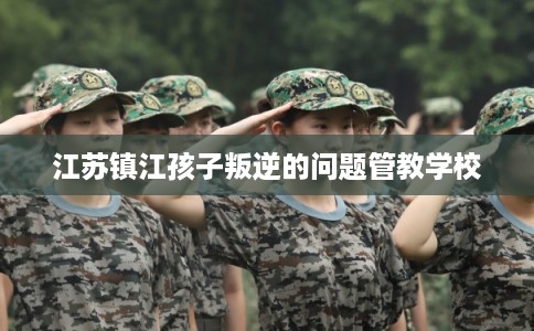 江苏镇江孩子叛逆的问题管教学校