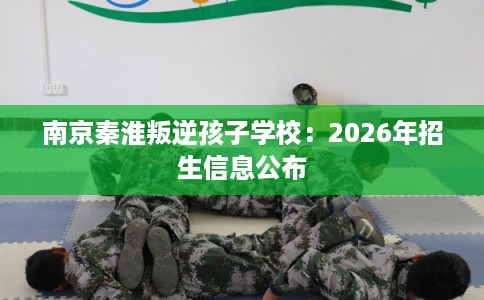 南京秦淮叛逆孩子学校：2026年招生信息公布