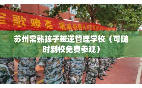 苏州常熟孩子叛逆管理学校（可随时到校免费参观）