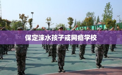 保定涞水孩子戒网瘾学校 保定涞水孩子戒网瘾学校