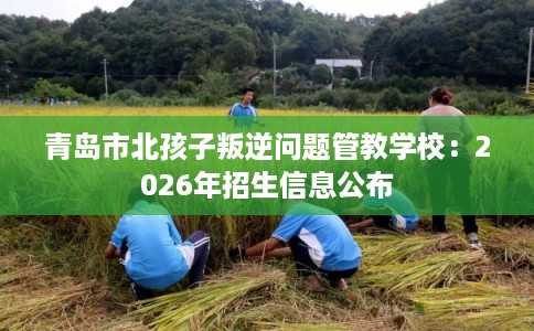 青岛市北孩子叛逆问题管教学校：2026年招生信息公布