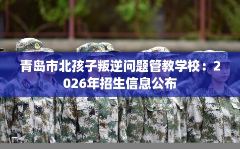 青岛市北孩子叛逆问题管教学校：2026年招生信息公布