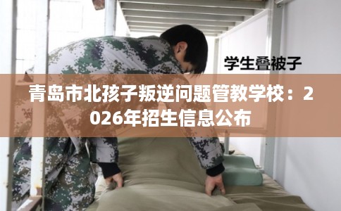 青岛市北孩子叛逆问题管教学校：2026年招生信息公布