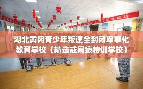 湖北黄冈青少年叛逆全封闭军事化教育学校（精选戒网瘾特训学校）