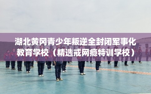 湖北黄冈青少年叛逆全封闭军事化教育学校（精选戒网瘾特训学校）
