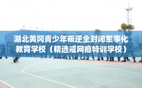 湖北黄冈青少年叛逆全封闭军事化教育学校（精选戒网瘾特训学校）