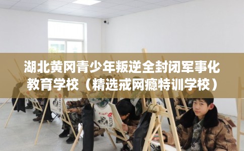 湖北黄冈青少年叛逆全封闭军事化教育学校（精选戒网瘾特训学校）