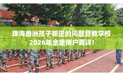 珠海香洲孩子叛逆的问题管教学校2026年全是用户真评!