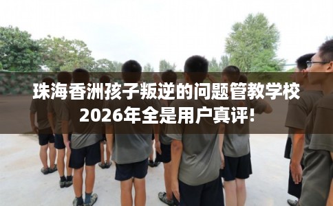 珠海香洲孩子叛逆的问题管教学校2026年全是用户真评!