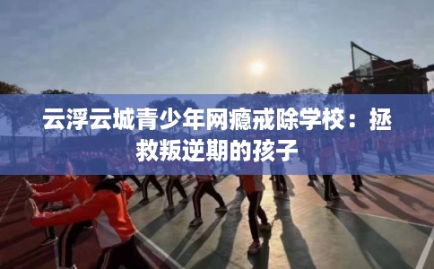 云浮云城青少年网瘾戒除学校：拯救叛逆期的孩子