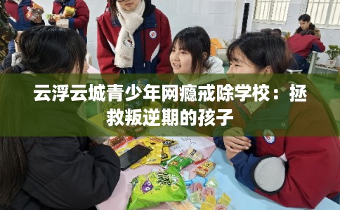 云浮云城青少年网瘾戒除学校：拯救叛逆期的孩子