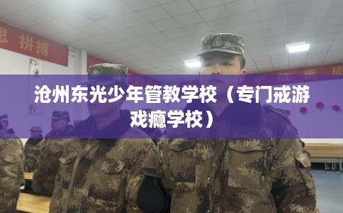 沧州东光少年管教学校（专门戒游戏瘾学校）