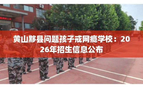 黄山黟县问题孩子戒网瘾学校：2026年招生信息公布