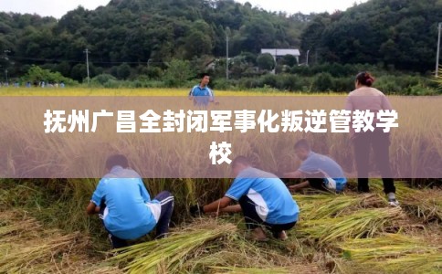 抚州广昌全封闭军事化叛逆管教学校