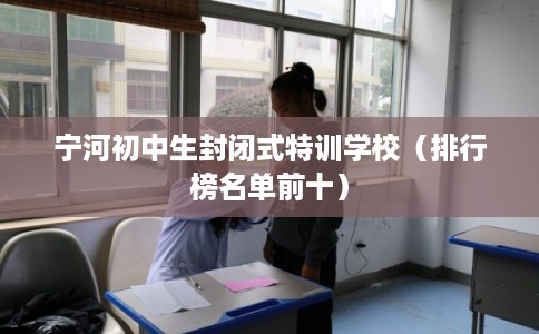 宁河初中生封闭式特训学校（排行榜名单前十）