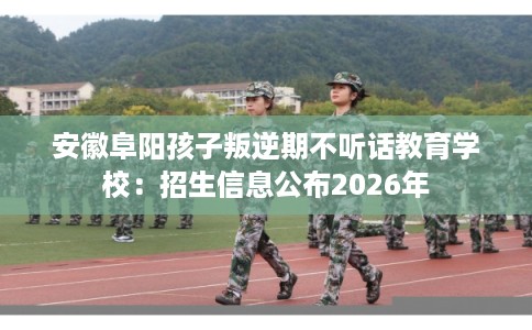 安徽阜阳孩子叛逆期不听话教育学校：招生信息公布2026年