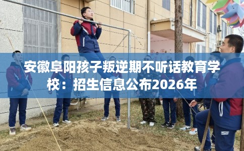 安徽阜阳孩子叛逆期不听话教育学校：招生信息公布2026年