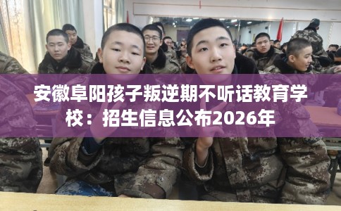安徽阜阳孩子叛逆期不听话教育学校：招生信息公布2026年