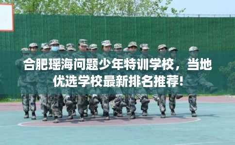 合肥瑶海问题少年特训学校，当地优选学校最新排名推荐!