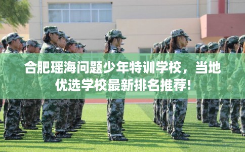 合肥瑶海问题少年特训学校，当地优选学校最新排名推荐!