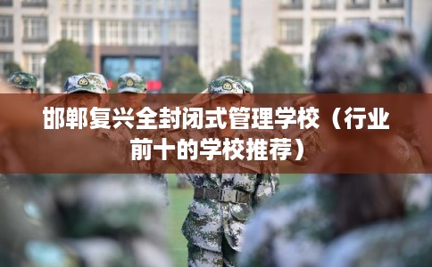 邯郸复兴全封闭式管理学校（行业前十的学校推荐）