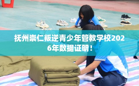 抚州崇仁叛逆青少年管教学校2026年数据证明！