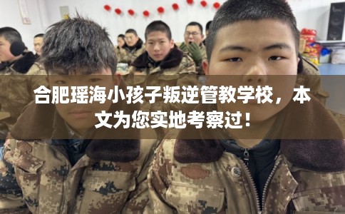 合肥瑶海小孩子叛逆管教学校，本文为您实地考察过！