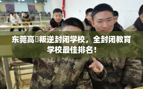 东莞高埗叛逆封闭学校，全封闭教育学校最佳排名！