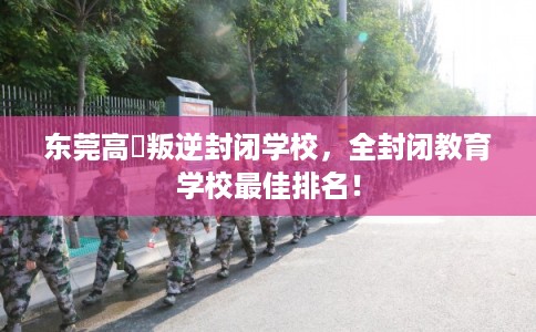 东莞高埗叛逆封闭学校，全封闭教育学校最佳排名！