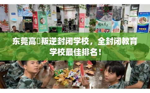 东莞高埗叛逆封闭学校，全封闭教育学校最佳排名！