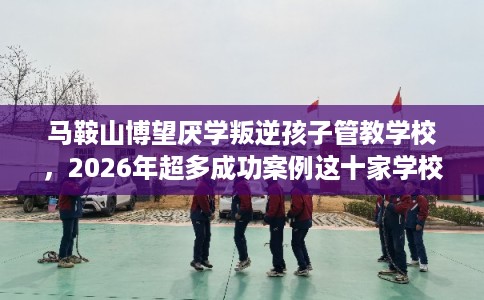 马鞍山博望厌学叛逆孩子管教学校，2026年超多成功案例这十家学校！