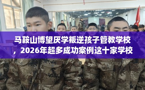 马鞍山博望厌学叛逆孩子管教学校，2026年超多成功案例这十家学校！