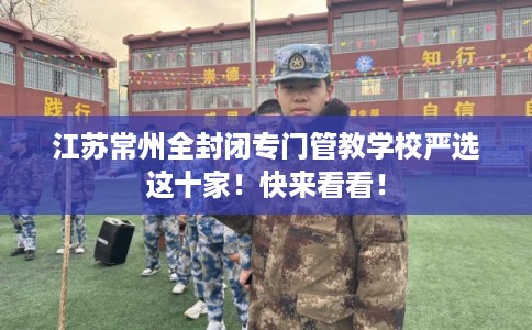 江苏常州全封闭专门管教学校严选这十家！快来看看！