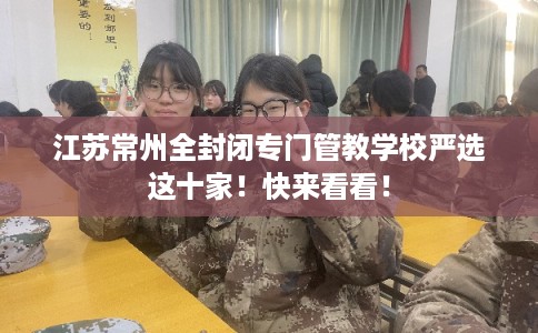 江苏常州全封闭专门管教学校严选这十家！快来看看！