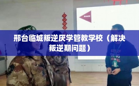 邢台临城叛逆厌学管教学校（解决叛逆期问题）