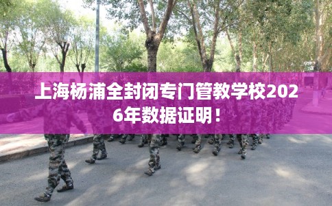 上海杨浦全封闭专门管教学校2026年数据证明！