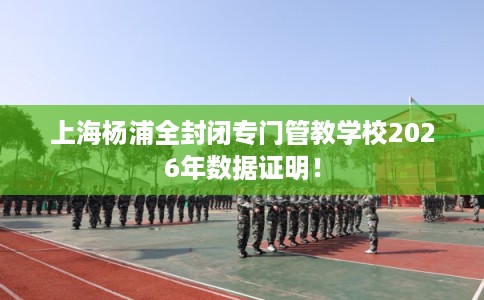 上海杨浦全封闭专门管教学校2026年数据证明！