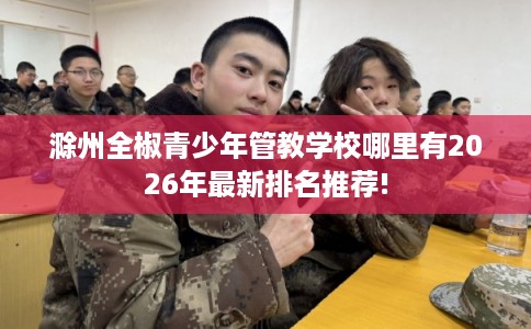 滁州全椒青少年管教学校哪里有2026年最新排名推荐!