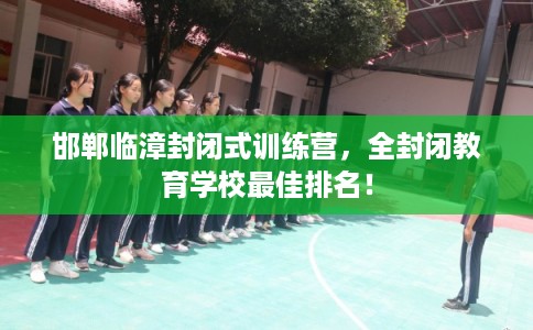 邯郸临漳封闭式训练营，全封闭教育学校最佳排名！