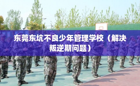 东莞东坑不良少年管理学校（解决叛逆期问题）