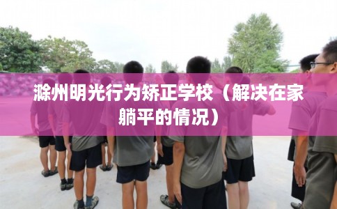 滁州明光行为矫正学校（解决在家躺平的情况）