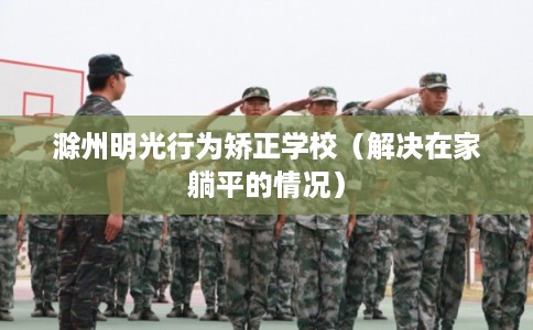 滁州明光行为矫正学校（解决在家躺平的情况）